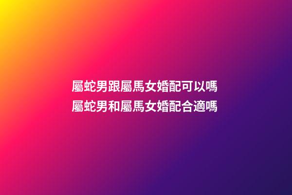 屬蛇男跟屬馬女婚配可以嗎 屬蛇男和屬馬女婚配合適嗎-第1張-觀點-玄機派
